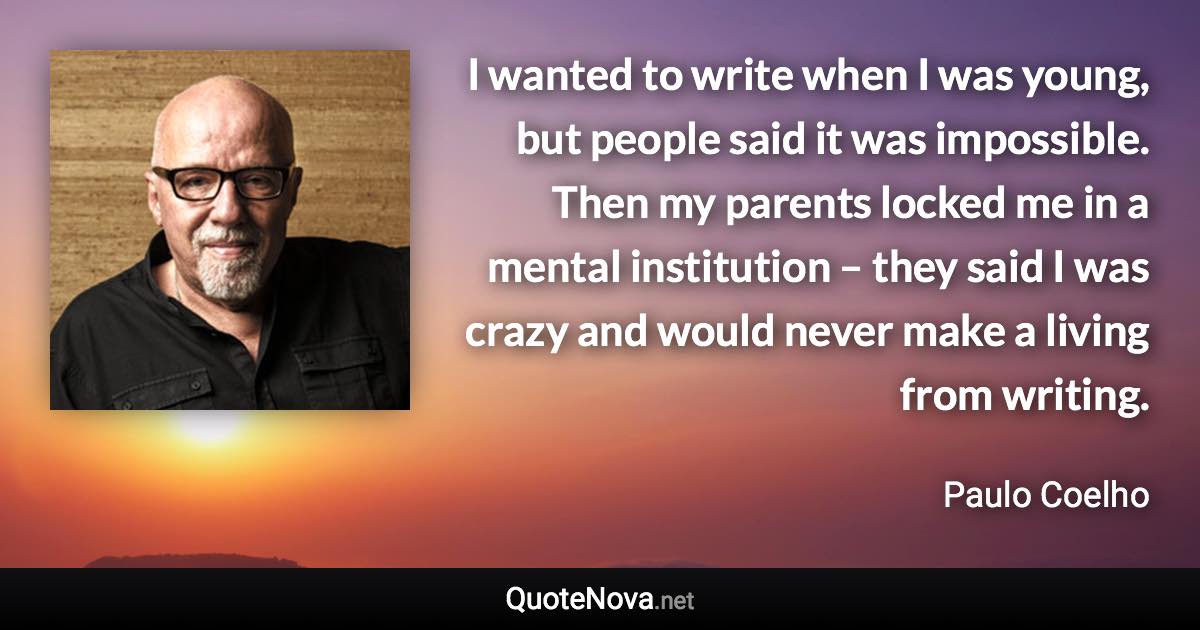 I wanted to write when I was young, but people said it was impossible. Then my parents locked me in a mental institution – they said I was crazy and would never make a living from writing. - Paulo Coelho quote