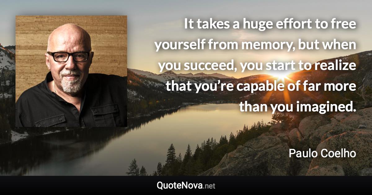 It takes a huge effort to free yourself from memory, but when you succeed, you start to realize that you’re capable of far more than you imagined. - Paulo Coelho quote