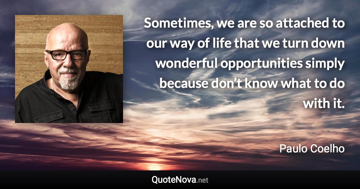 Sometimes, we are so attached to our way of life that we turn down wonderful opportunities simply because don’t know what to do with it. - Paulo Coelho quote