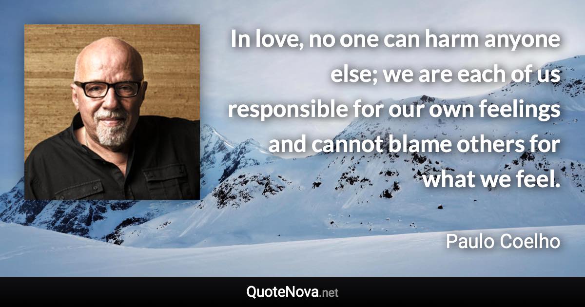 In love, no one can harm anyone else; we are each of us responsible for our own feelings and cannot blame others for what we feel. - Paulo Coelho quote