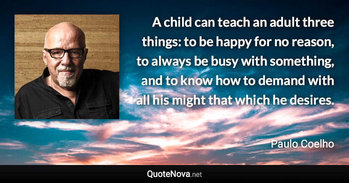 A child can teach an adult three things: to be happy for no reason, to always be busy with something, and to know how to demand with all his might that which he desires. - Paulo Coelho quote