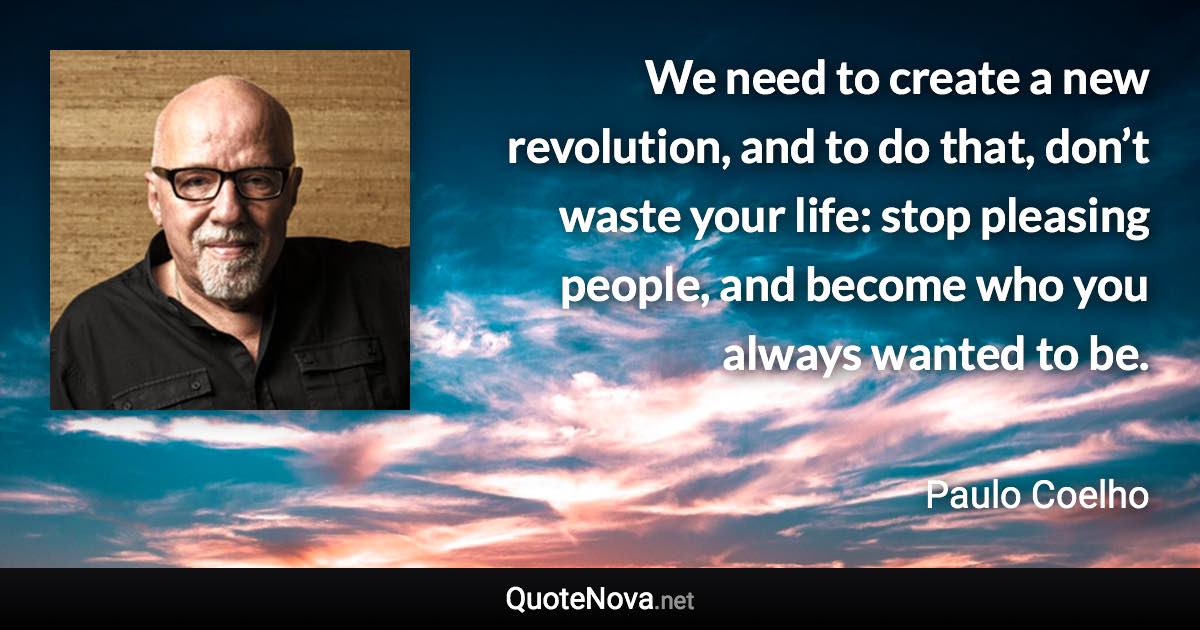 We need to create a new revolution, and to do that, don’t waste your life: stop pleasing people, and become who you always wanted to be. - Paulo Coelho quote