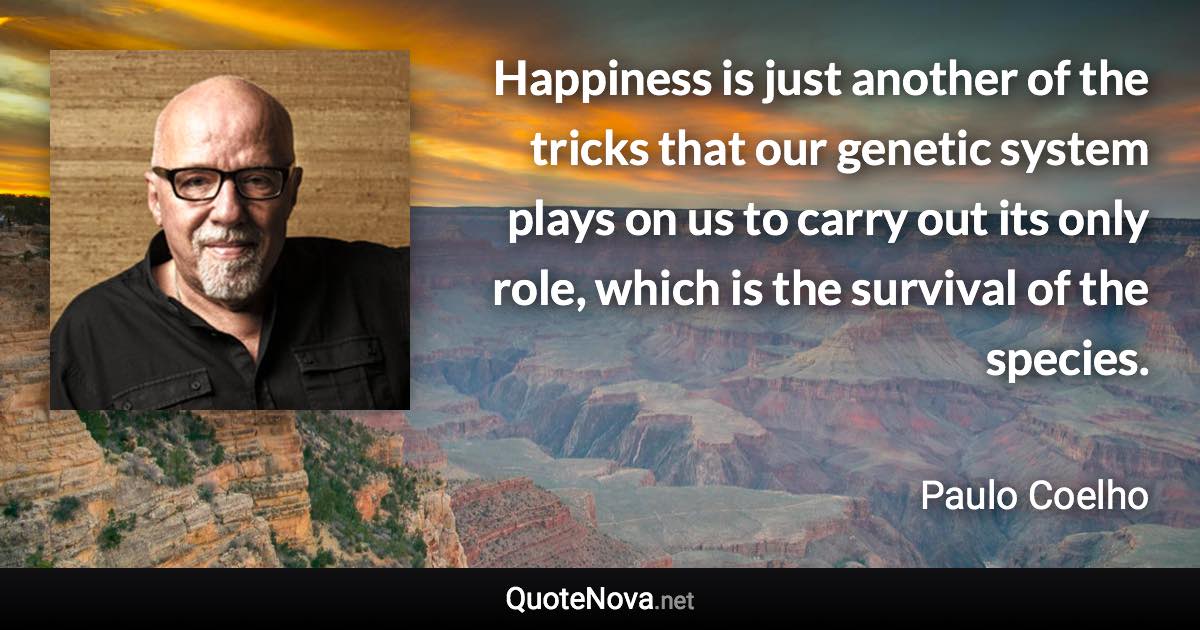 Happiness is just another of the tricks that our genetic system plays on us to carry out its only role, which is the survival of the species. - Paulo Coelho quote