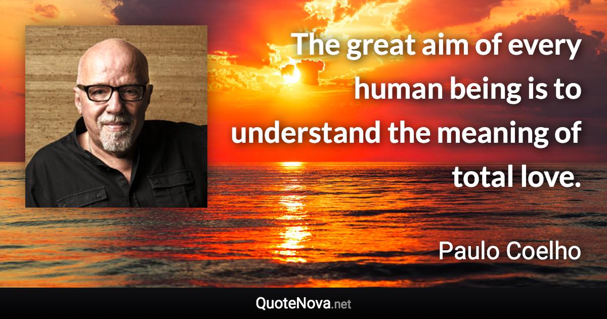 The great aim of every human being is to understand the meaning of total love. - Paulo Coelho quote