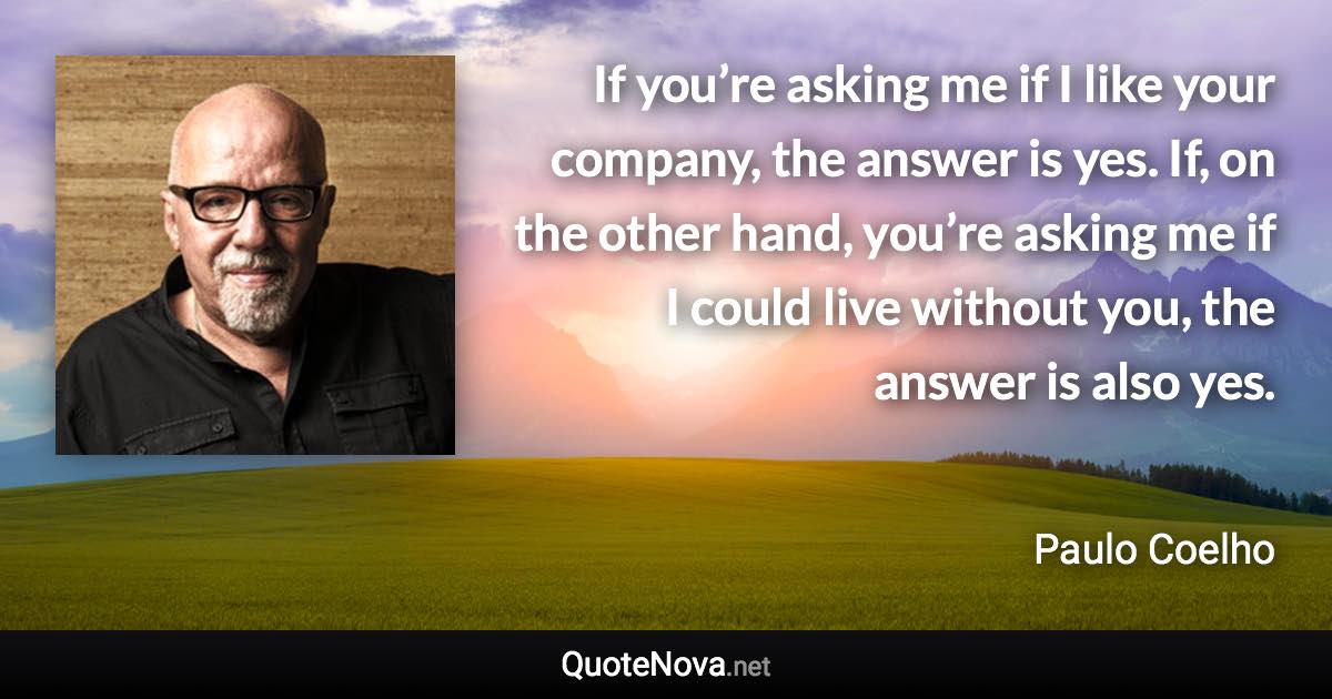 If you’re asking me if I like your company, the answer is yes. If, on the other hand, you’re asking me if I could live without you, the answer is also yes. - Paulo Coelho quote