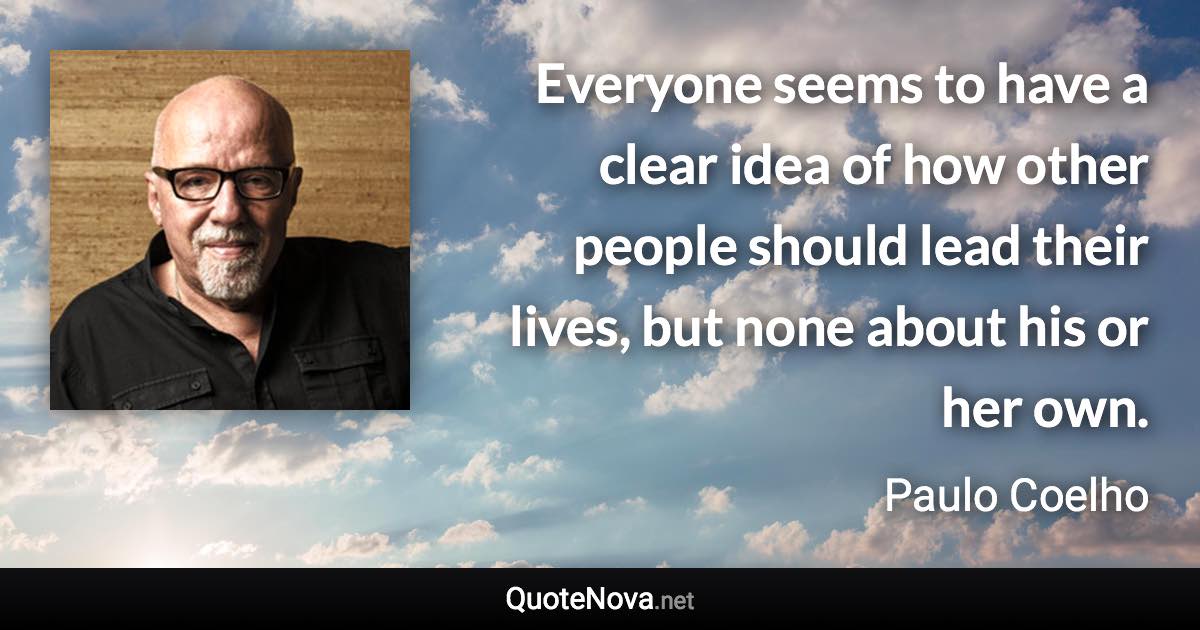 Everyone seems to have a clear idea of how other people should lead their lives, but none about his or her own. - Paulo Coelho quote