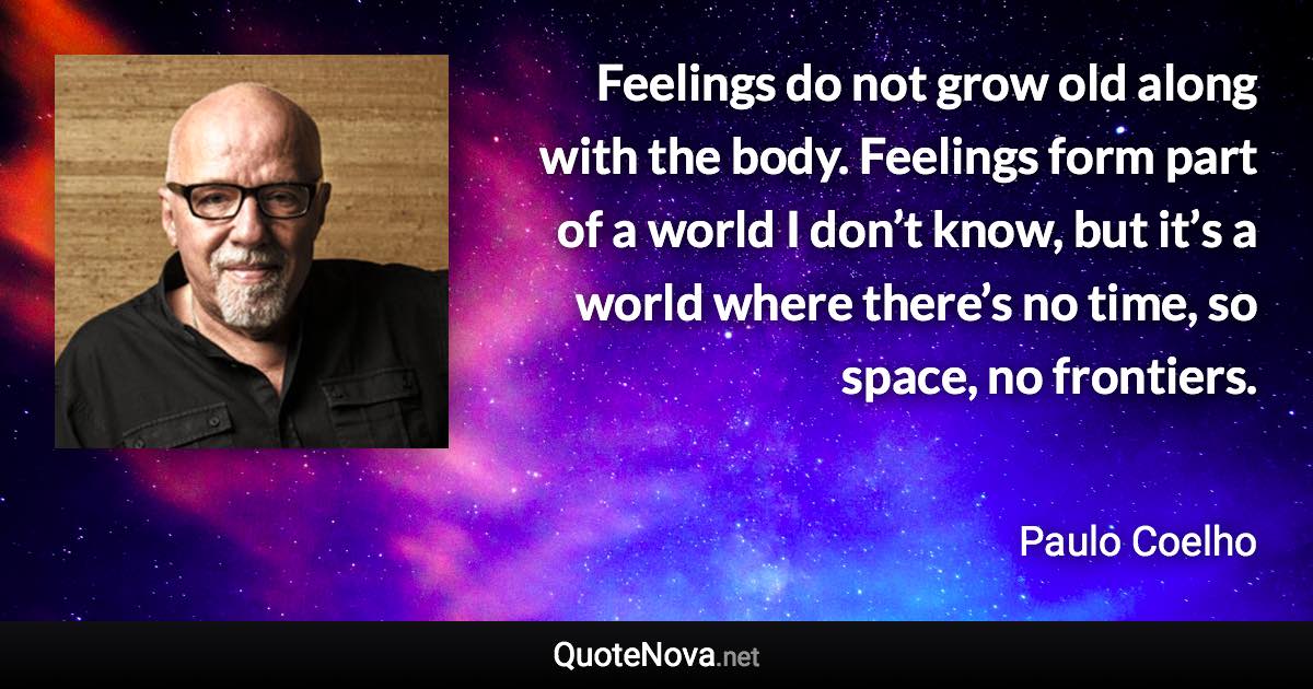 Feelings do not grow old along with the body. Feelings form part of a world I don’t know, but it’s a world where there’s no time, so space, no frontiers. - Paulo Coelho quote