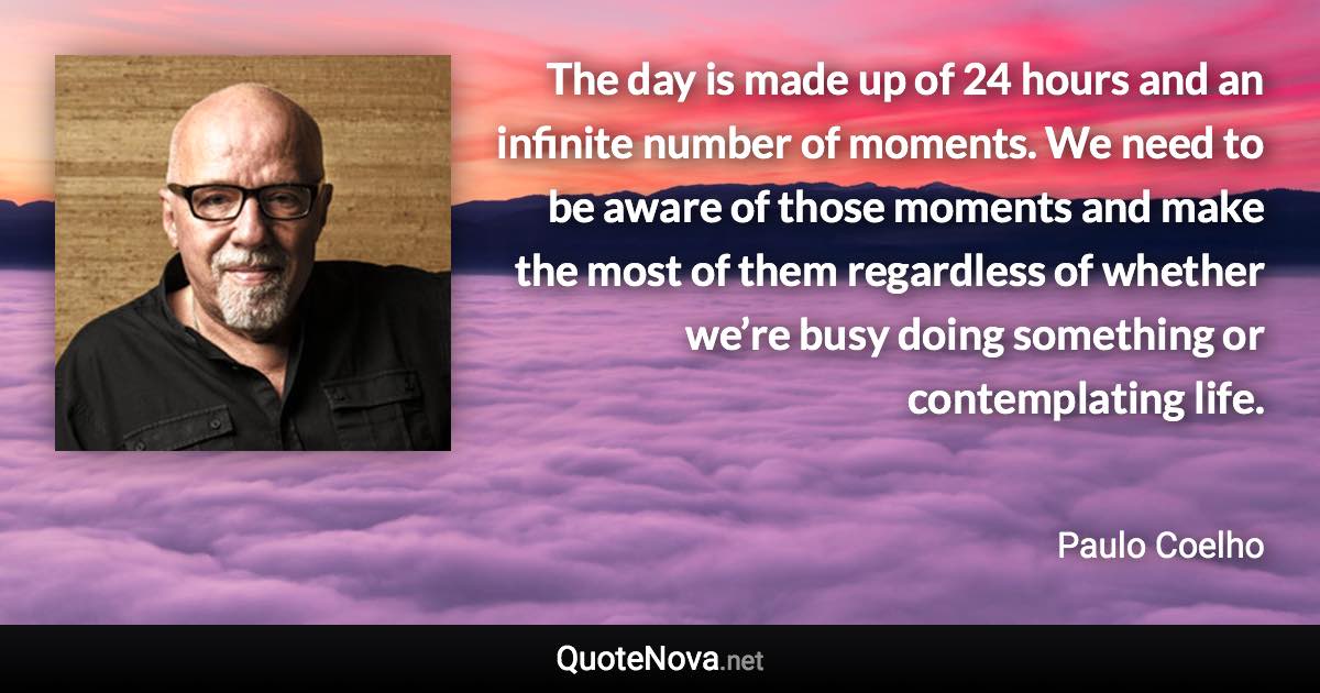 The day is made up of 24 hours and an infinite number of moments. We need to be aware of those moments and make the most of them regardless of whether we’re busy doing something or contemplating life. - Paulo Coelho quote