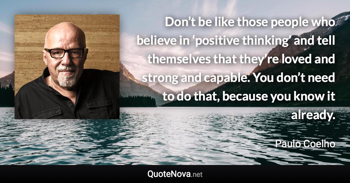 Don’t be like those people who believe in ‘positive thinking’ and tell themselves that they’re loved and strong and capable. You don’t need to do that, because you know it already. - Paulo Coelho quote