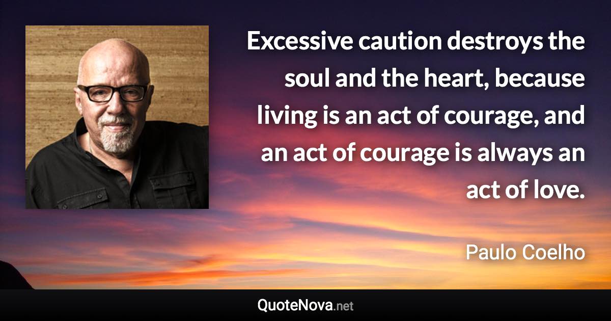 Excessive caution destroys the soul and the heart, because living is an act of courage, and an act of courage is always an act of love. - Paulo Coelho quote