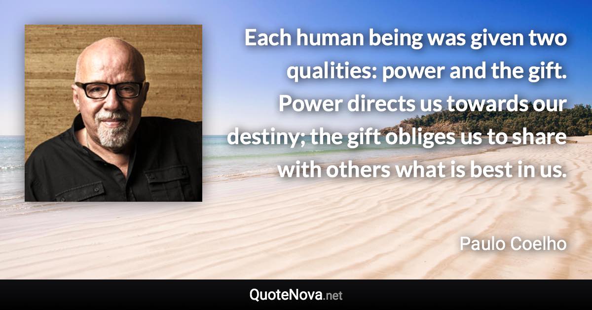 Each human being was given two qualities: power and the gift. Power directs us towards our destiny; the gift obliges us to share with others what is best in us. - Paulo Coelho quote