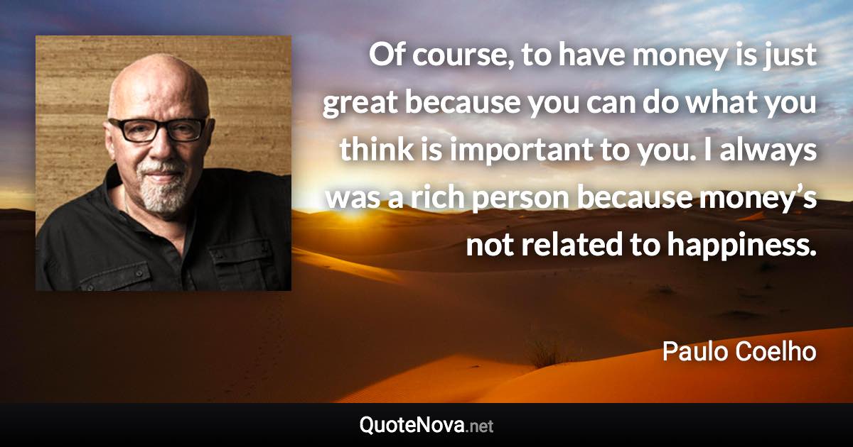 Of course, to have money is just great because you can do what you think is important to you. I always was a rich person because money’s not related to happiness. - Paulo Coelho quote