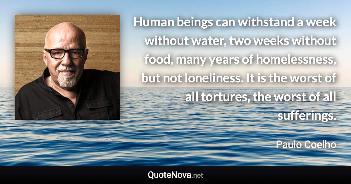 Human beings can withstand a week without water, two weeks without food, many years of homelessness, but not loneliness. It is the worst of all tortures, the worst of all sufferings. - Paulo Coelho quote