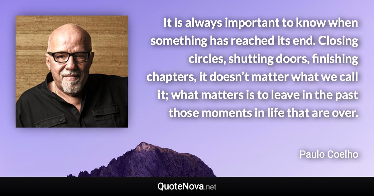 It is always important to know when something has reached its end. Closing circles, shutting doors, finishing chapters, it doesn’t matter what we call it; what matters is to leave in the past those moments in life that are over. - Paulo Coelho quote