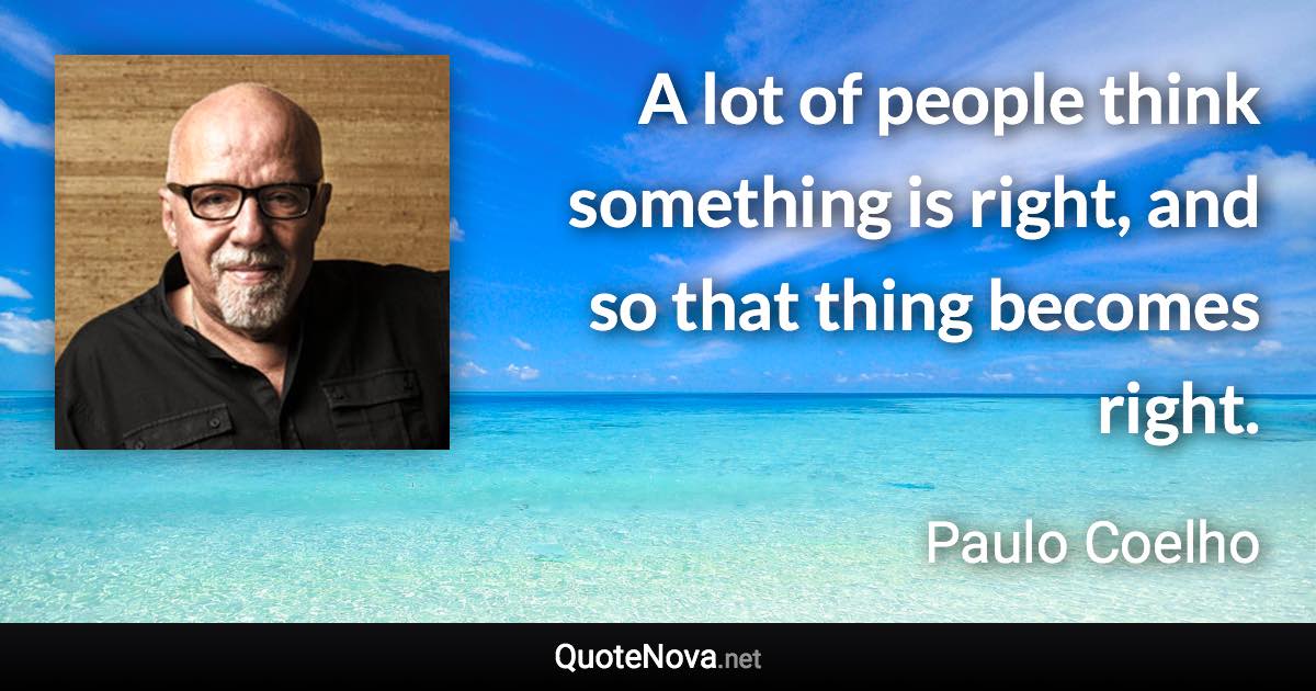 A lot of people think something is right, and so that thing becomes right. - Paulo Coelho quote