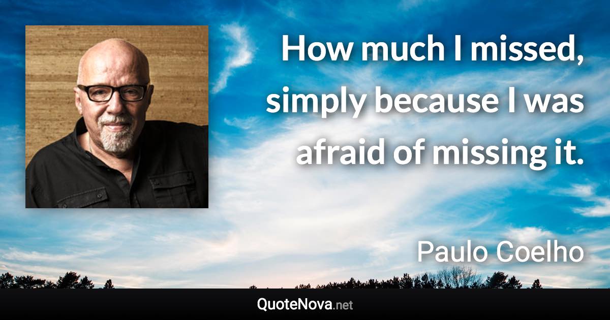 How much I missed, simply because I was afraid of missing it. - Paulo Coelho quote