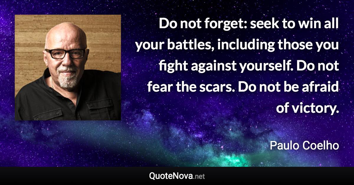 Do not forget: seek to win all your battles, including those you fight against yourself. Do not fear the scars. Do not be afraid of victory. - Paulo Coelho quote