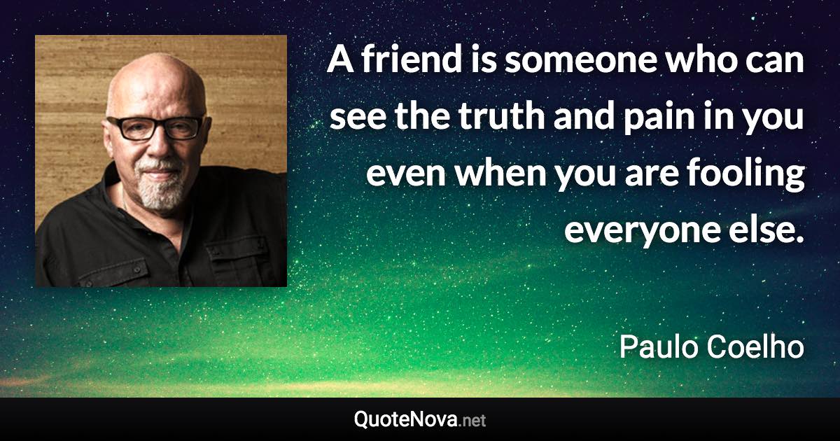 A friend is someone who can see the truth and pain in you even when you are fooling everyone else. - Paulo Coelho quote