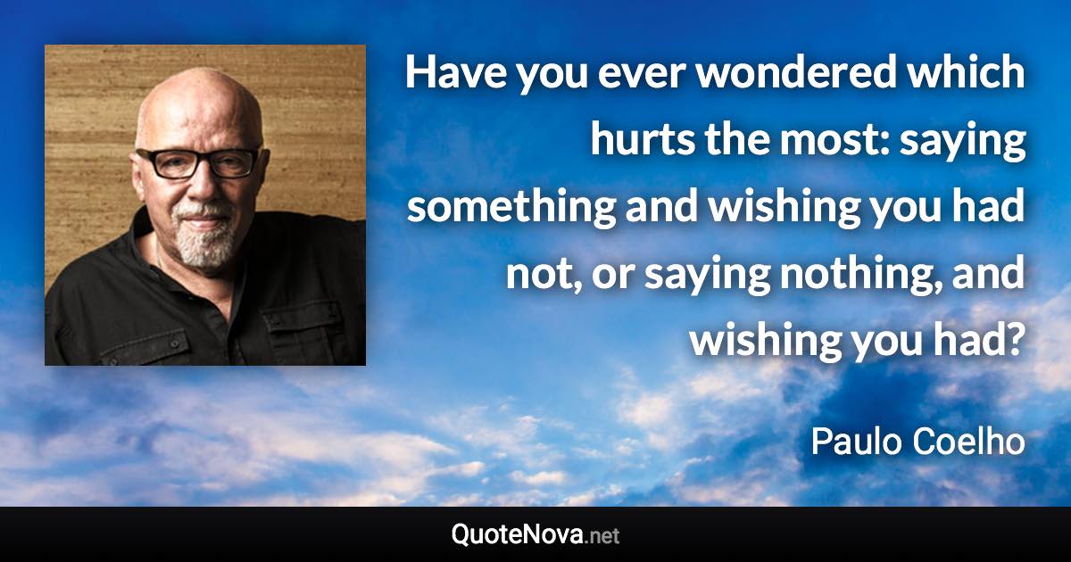 Have you ever wondered which hurts the most: saying something and wishing you had not, or saying nothing, and wishing you had? - Paulo Coelho quote