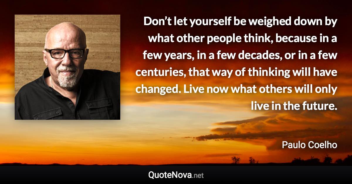 Don’t let yourself be weighed down by what other people think, because in a few years, in a few decades, or in a few centuries, that way of thinking will have changed. Live now what others will only live in the future. - Paulo Coelho quote