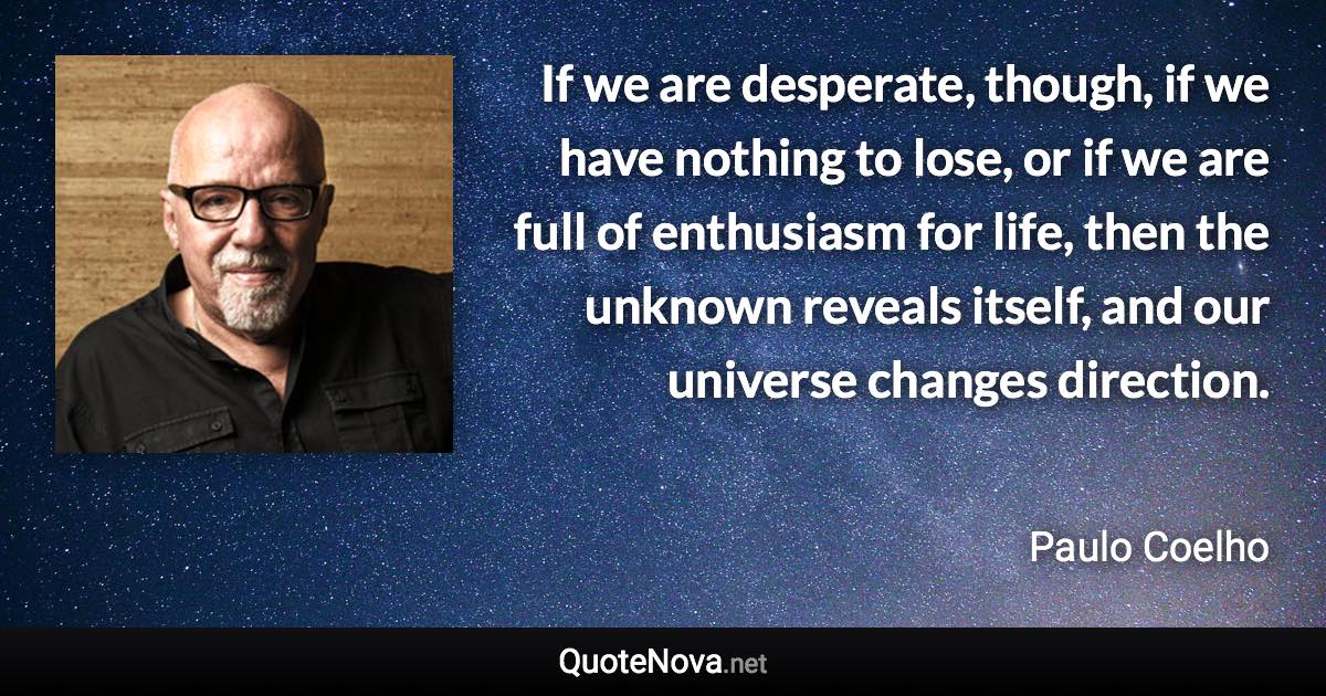 If we are desperate, though, if we have nothing to lose, or if we are full of enthusiasm for life, then the unknown reveals itself, and our universe changes direction. - Paulo Coelho quote