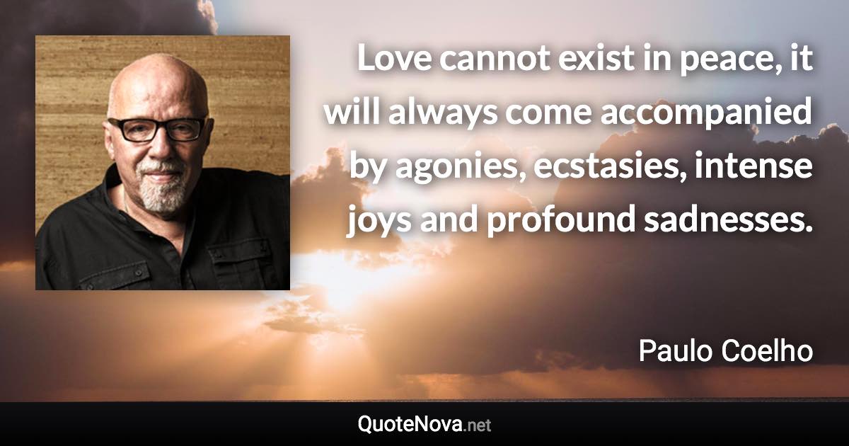 Love cannot exist in peace, it will always come accompanied by agonies, ecstasies, intense joys and profound sadnesses. - Paulo Coelho quote