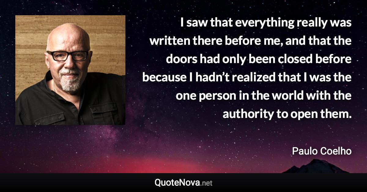 I saw that everything really was written there before me, and that the doors had only been closed before because I hadn’t realized that I was the one person in the world with the authority to open them. - Paulo Coelho quote