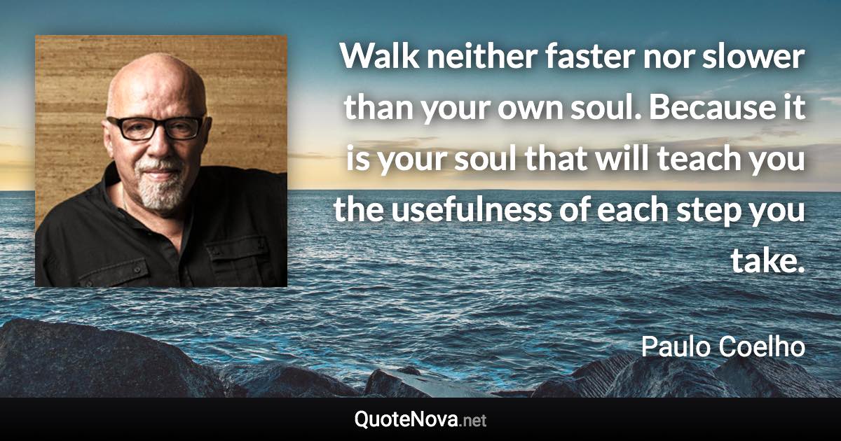 Walk neither faster nor slower than your own soul. Because it is your soul that will teach you the usefulness of each step you take. - Paulo Coelho quote