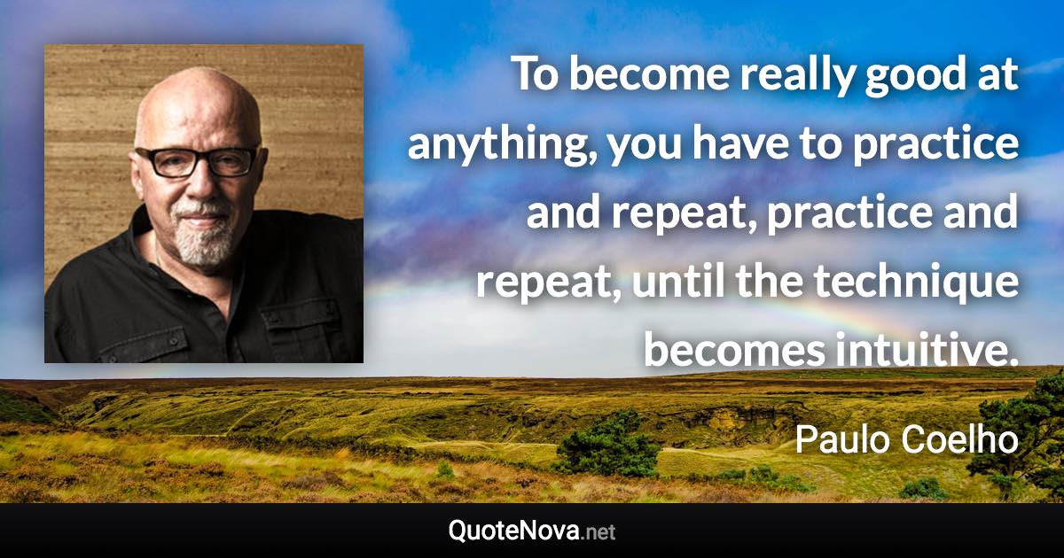 To become really good at anything, you have to practice and repeat, practice and repeat, until the technique becomes intuitive. - Paulo Coelho quote