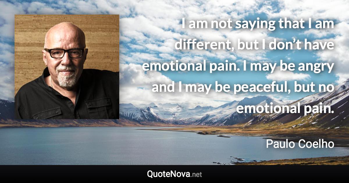 I am not saying that I am different, but I don’t have emotional pain. I may be angry and I may be peaceful, but no emotional pain. - Paulo Coelho quote