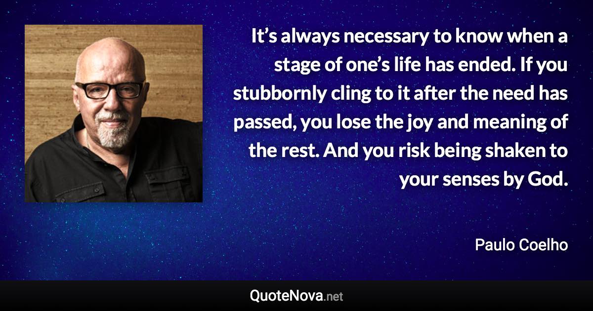 It’s always necessary to know when a stage of one’s life has ended. If you stubbornly cling to it after the need has passed, you lose the joy and meaning of the rest. And you risk being shaken to your senses by God. - Paulo Coelho quote