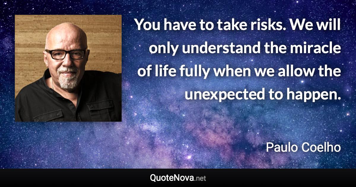 You have to take risks. We will only understand the miracle of life fully when we allow the unexpected to happen. - Paulo Coelho quote