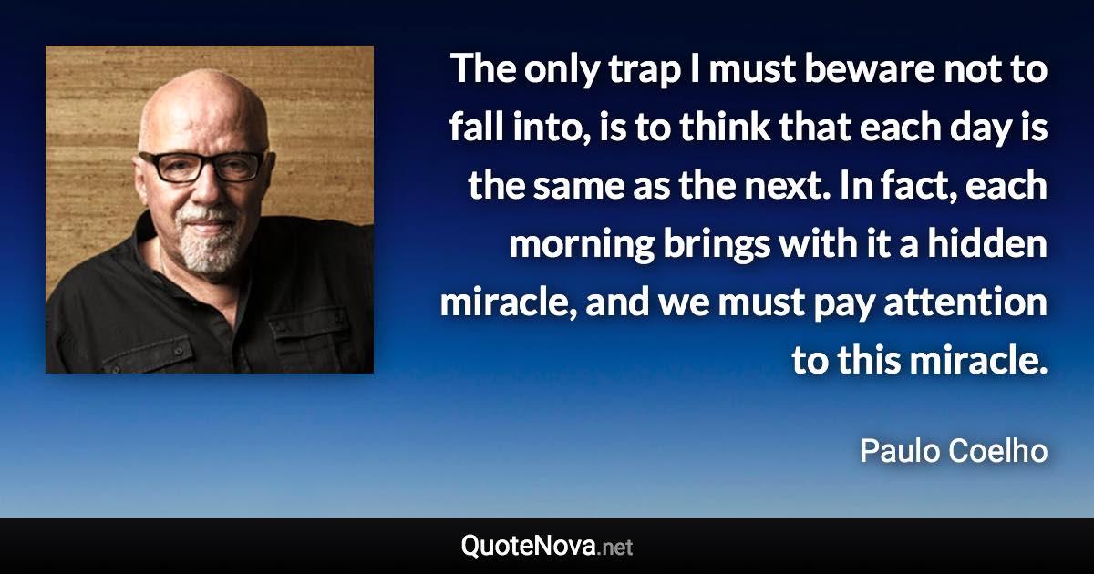 The only trap I must beware not to fall into, is to think that each day is the same as the next. In fact, each morning brings with it a hidden miracle, and we must pay attention to this miracle. - Paulo Coelho quote