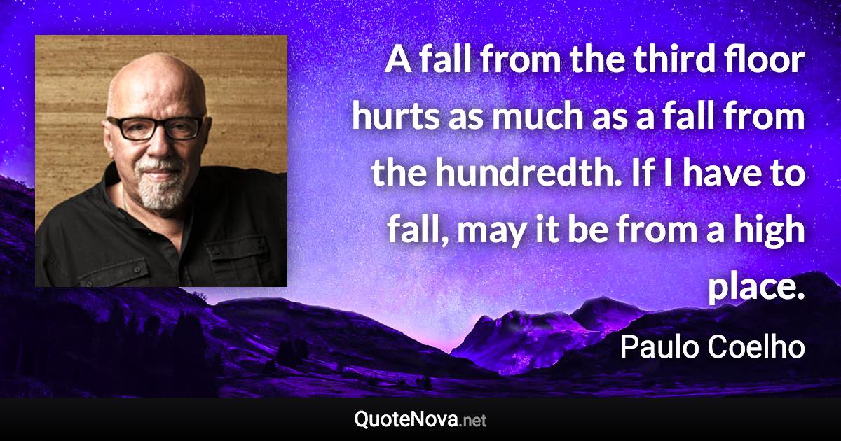 A fall from the third floor hurts as much as a fall from the hundredth. If I have to fall, may it be from a high place. - Paulo Coelho quote