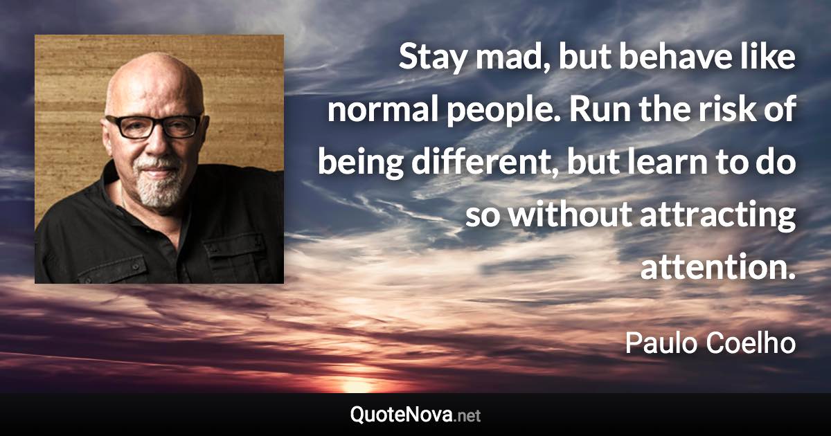 Stay mad, but behave like normal people. Run the risk of being different, but learn to do so without attracting attention. - Paulo Coelho quote