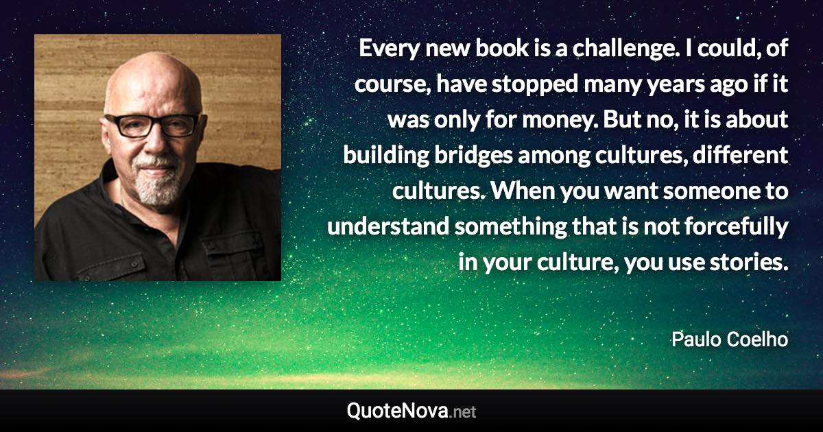 Every new book is a challenge. I could, of course, have stopped many years ago if it was only for money. But no, it is about building bridges among cultures, different cultures. When you want someone to understand something that is not forcefully in your culture, you use stories. - Paulo Coelho quote