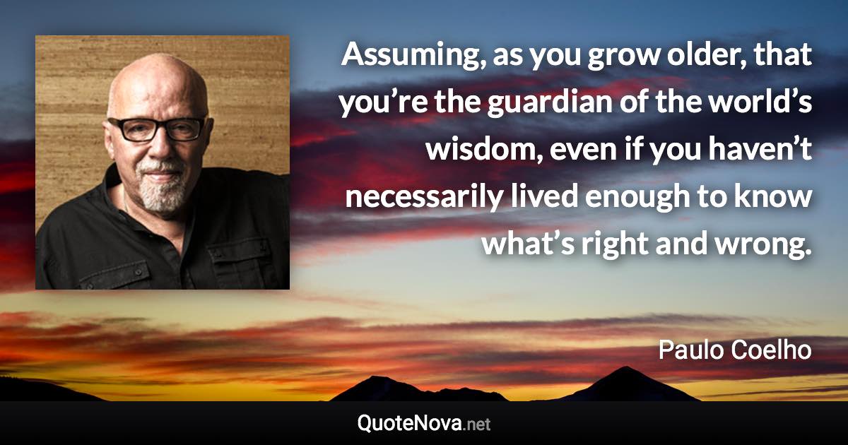 Assuming, as you grow older, that you’re the guardian of the world’s wisdom, even if you haven’t necessarily lived enough to know what’s right and wrong. - Paulo Coelho quote