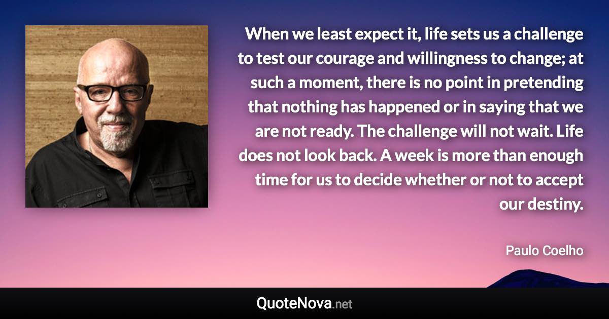 When we least expect it, life sets us a challenge to test our courage and willingness to change; at such a moment, there is no point in pretending that nothing has happened or in saying that we are not ready. The challenge will not wait. Life does not look back. A week is more than enough time for us to decide whether or not to accept our destiny. - Paulo Coelho quote