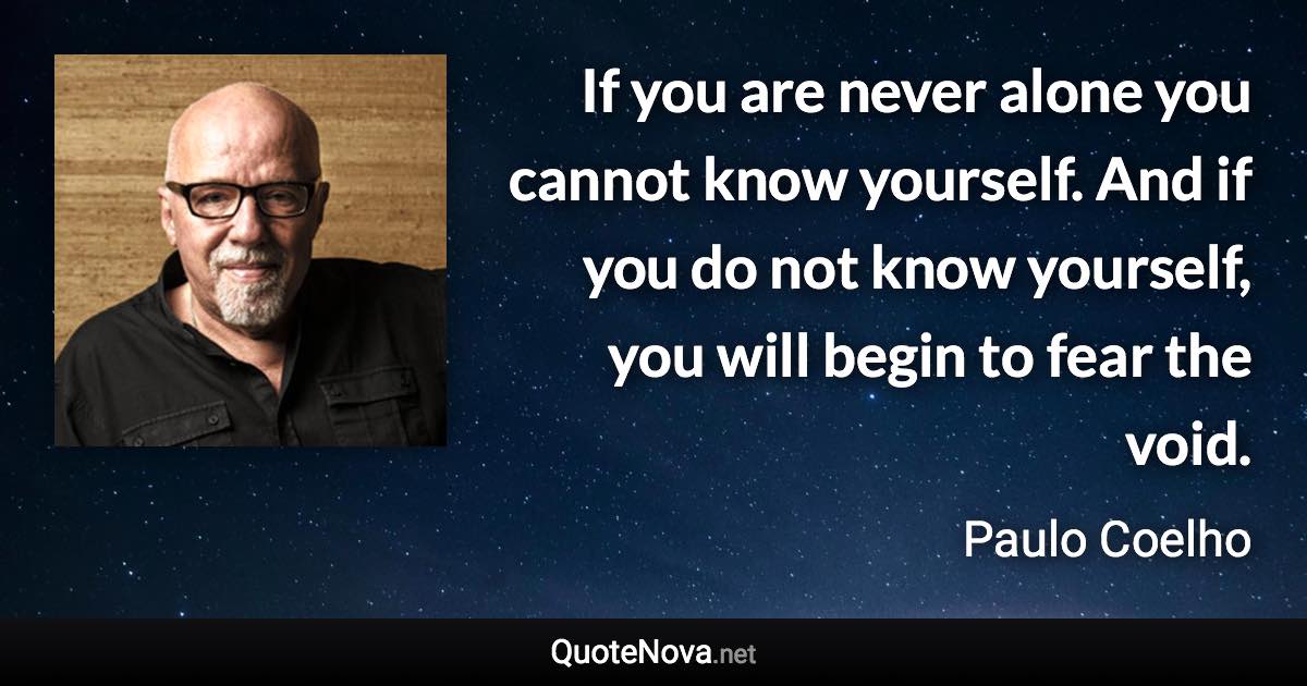 If you are never alone you cannot know yourself. And if you do not know yourself, you will begin to fear the void. - Paulo Coelho quote