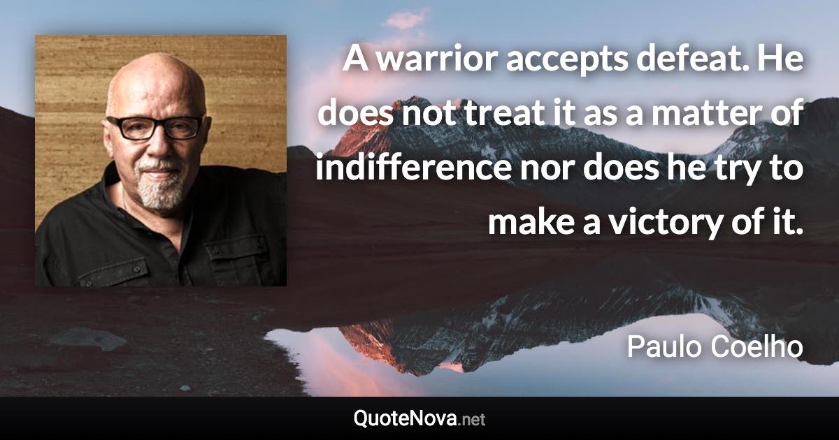 A warrior accepts defeat. He does not treat it as a matter of indifference nor does he try to make a victory of it. - Paulo Coelho quote