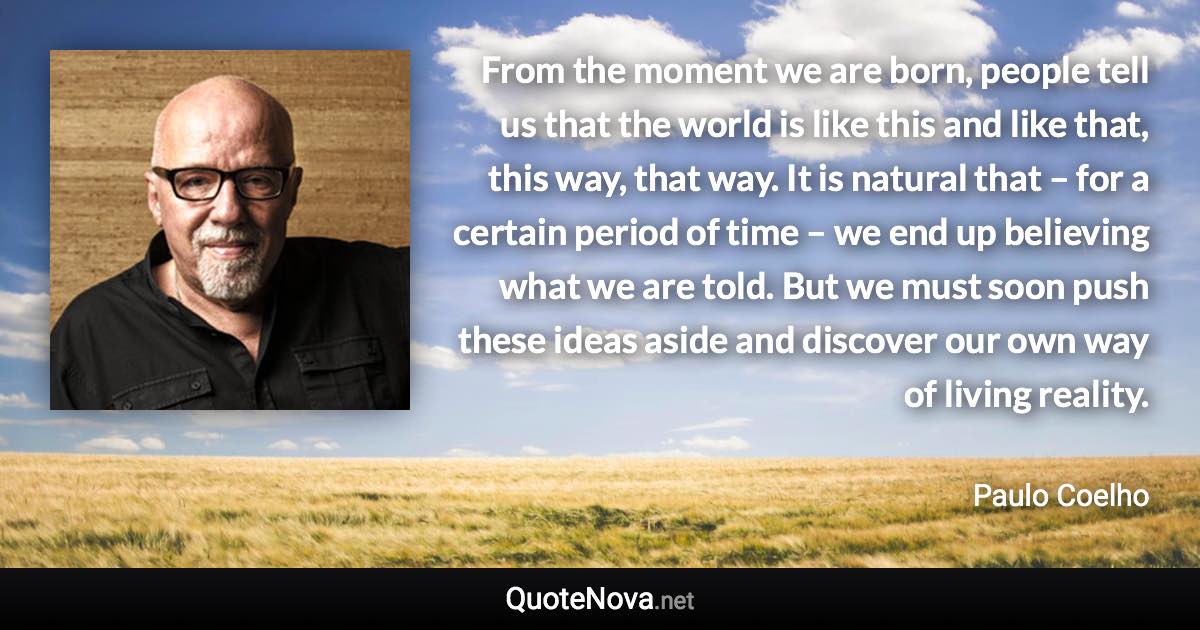 From the moment we are born, people tell us that the world is like this and like that, this way, that way. It is natural that – for a certain period of time – we end up believing what we are told. But we must soon push these ideas aside and discover our own way of living reality. - Paulo Coelho quote