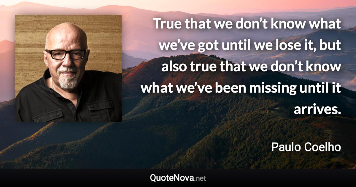 True that we don’t know what we’ve got until we lose it, but also true that we don’t know what we’ve been missing until it arrives. - Paulo Coelho quote