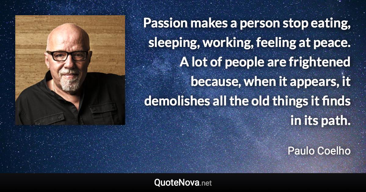 Passion makes a person stop eating, sleeping, working, feeling at peace. A lot of people are frightened because, when it appears, it demolishes all the old things it finds in its path. - Paulo Coelho quote