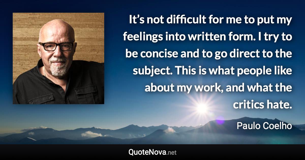 It’s not difficult for me to put my feelings into written form. I try to be concise and to go direct to the subject. This is what people like about my work, and what the critics hate. - Paulo Coelho quote