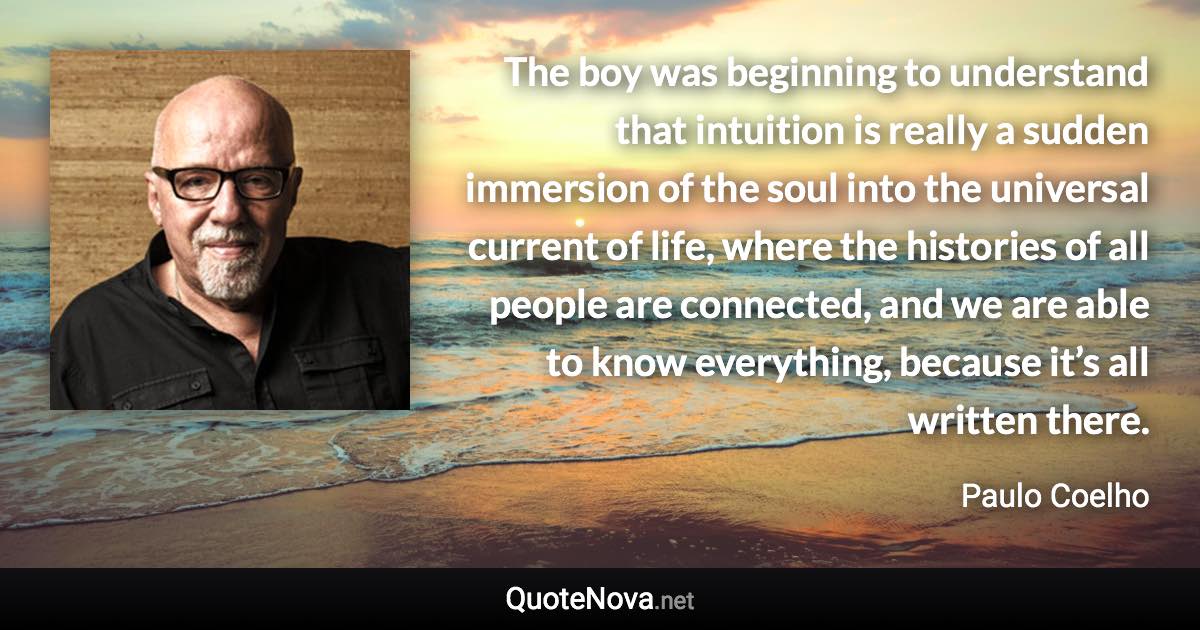 The boy was beginning to understand that intuition is really a sudden immersion of the soul into the universal current of life, where the histories of all people are connected, and we are able to know everything, because it’s all written there. - Paulo Coelho quote