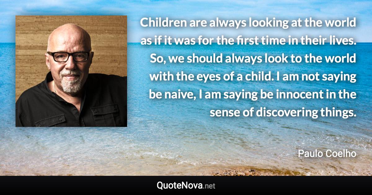 Children are always looking at the world as if it was for the first time in their lives. So, we should always look to the world with the eyes of a child. I am not saying be naive, I am saying be innocent in the sense of discovering things. - Paulo Coelho quote