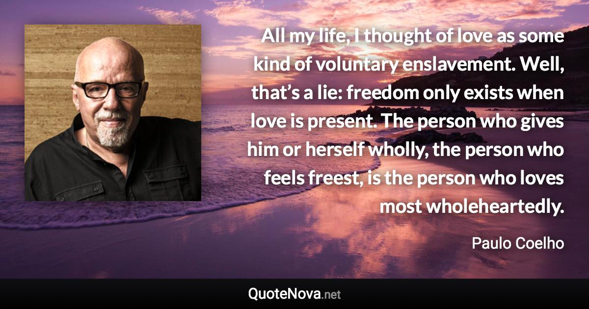 All my life, I thought of love as some kind of voluntary enslavement. Well, that’s a lie: freedom only exists when love is present. The person who gives him or herself wholly, the person who feels freest, is the person who loves most wholeheartedly. - Paulo Coelho quote