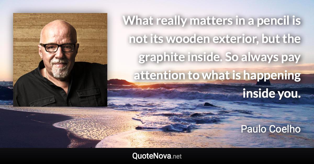 What really matters in a pencil is not its wooden exterior, but the graphite inside. So always pay attention to what is happening inside you. - Paulo Coelho quote