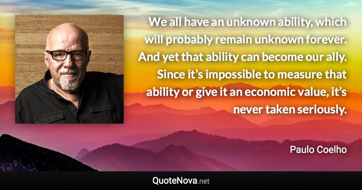 We all have an unknown ability, which will probably remain unknown forever. And yet that ability can become our ally. Since it’s impossible to measure that ability or give it an economic value, it’s never taken seriously. - Paulo Coelho quote