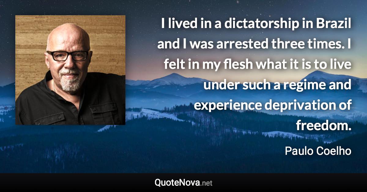 I lived in a dictatorship in Brazil and I was arrested three times. I felt in my flesh what it is to live under such a regime and experience deprivation of freedom. - Paulo Coelho quote